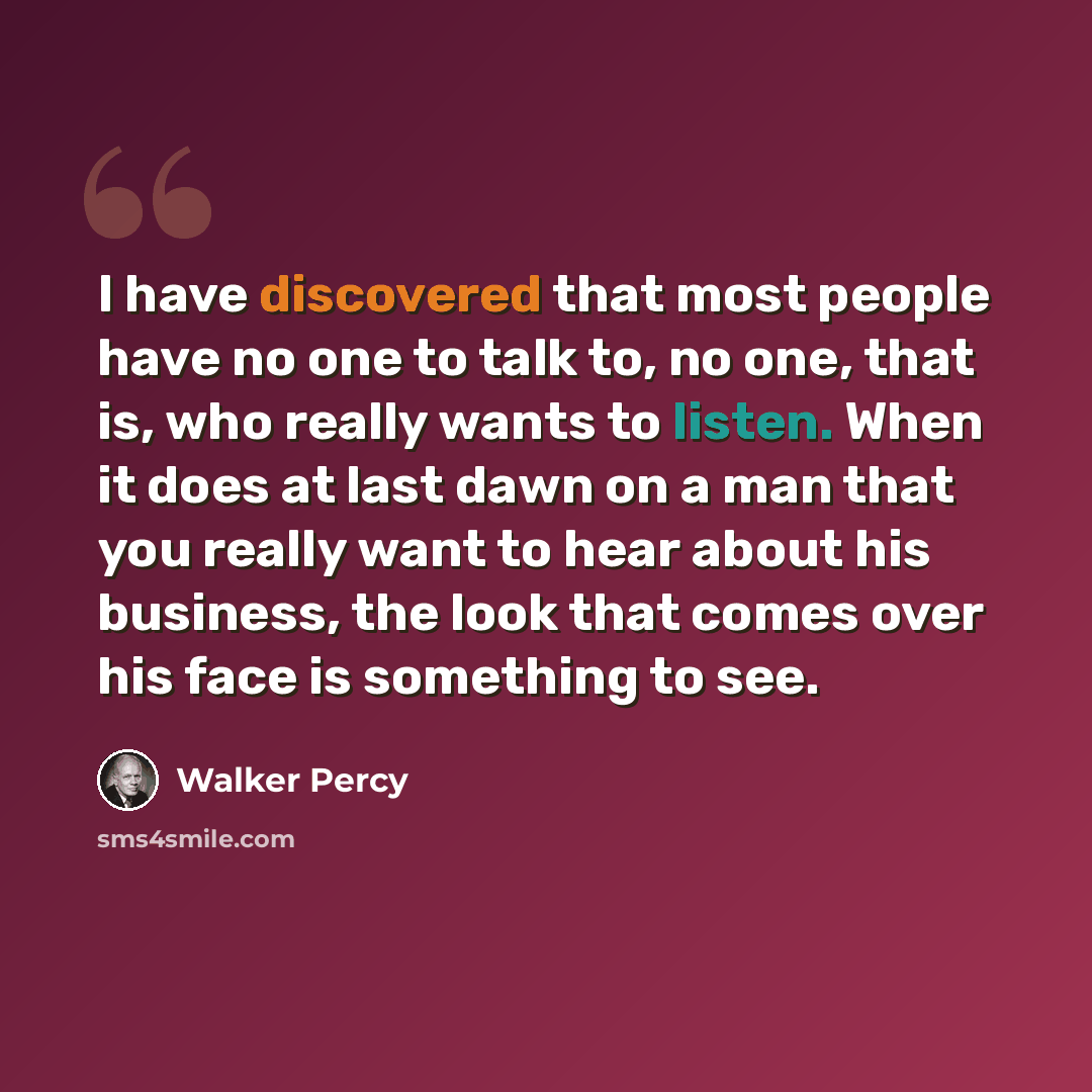 “I have discovered that most people have no one to talk to, no one, that is, who really wants to listen. When it does at last dawn on a man that you really want to hear about his business, the look that comes over his face is something to see.” quote by Walker Percy