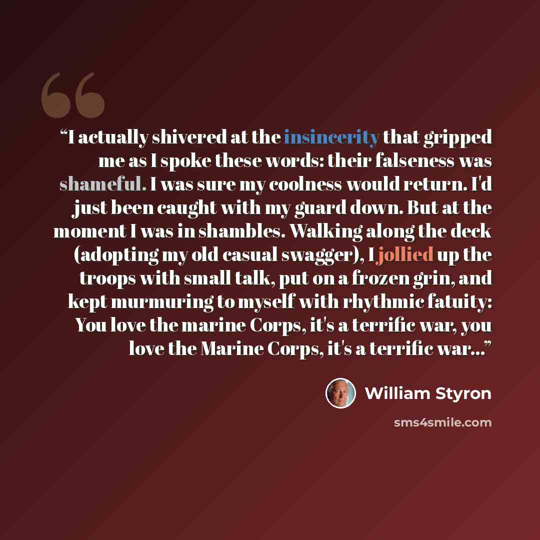 “I actually shivered at the insincerity that gripped me as I spoke these words: their falseness was shameful. I was sure my coolness would return. I'd just been caught with my guard down. But at the moment I was in shambles. Walking along the deck (adopting my old casual swagger), I jollied up the…” quote by William Styron