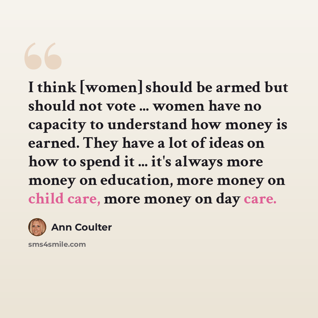 “I think [women] should be armed but should not vote ... women have no capacity to understand how money is earned. They have a lot of ideas on how to spend it ... it's always more money on education, more money on child care, more money on day care.” quote by Ann Coulter