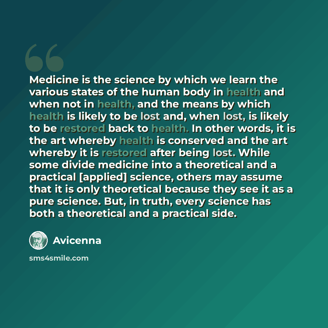 “Medicine is the science by which we learn the various states of the human body in health and when not in health, and the means by which health is likely to be lost and, when lost, is likely to be restored back to health. In other words, it is the art whereby health is conserved and the art whereby…” quote by Avicenna