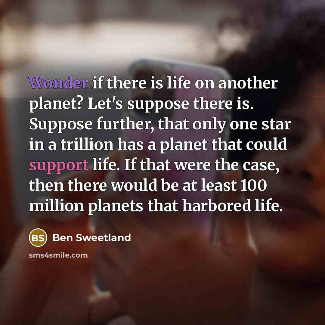 “Wonder if there is life on another planet? Let's suppose there is. Suppose further, that only one star in a trillion has a planet that could support life. If that were the case, then there would be at least 100 million planets that harbored life.” quote by Ben Sweetland
