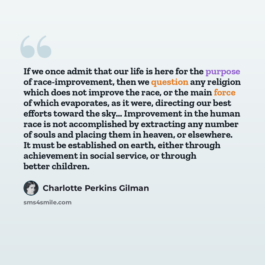“If we once admit that our life is here for the purpose of race-improvement, then we question any religion which does not improve the race, or the main force of which evaporates, as it were, directing our best efforts toward the sky… Improvement in the human race is not accomplished by extracting…” quote by Charlotte Perkins Gilman