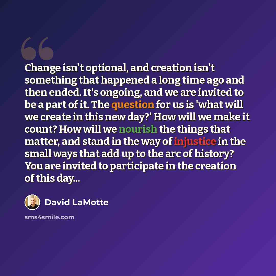 “Change isn't optional, and creation isn't something that happened a long time ago and then ended. It's ongoing, and we are invited to be a part of it. The question for us is 'what will we create in this new day?' How will we make it count? How will we nourish the things that matter, and stand in…” quote by David LaMotte