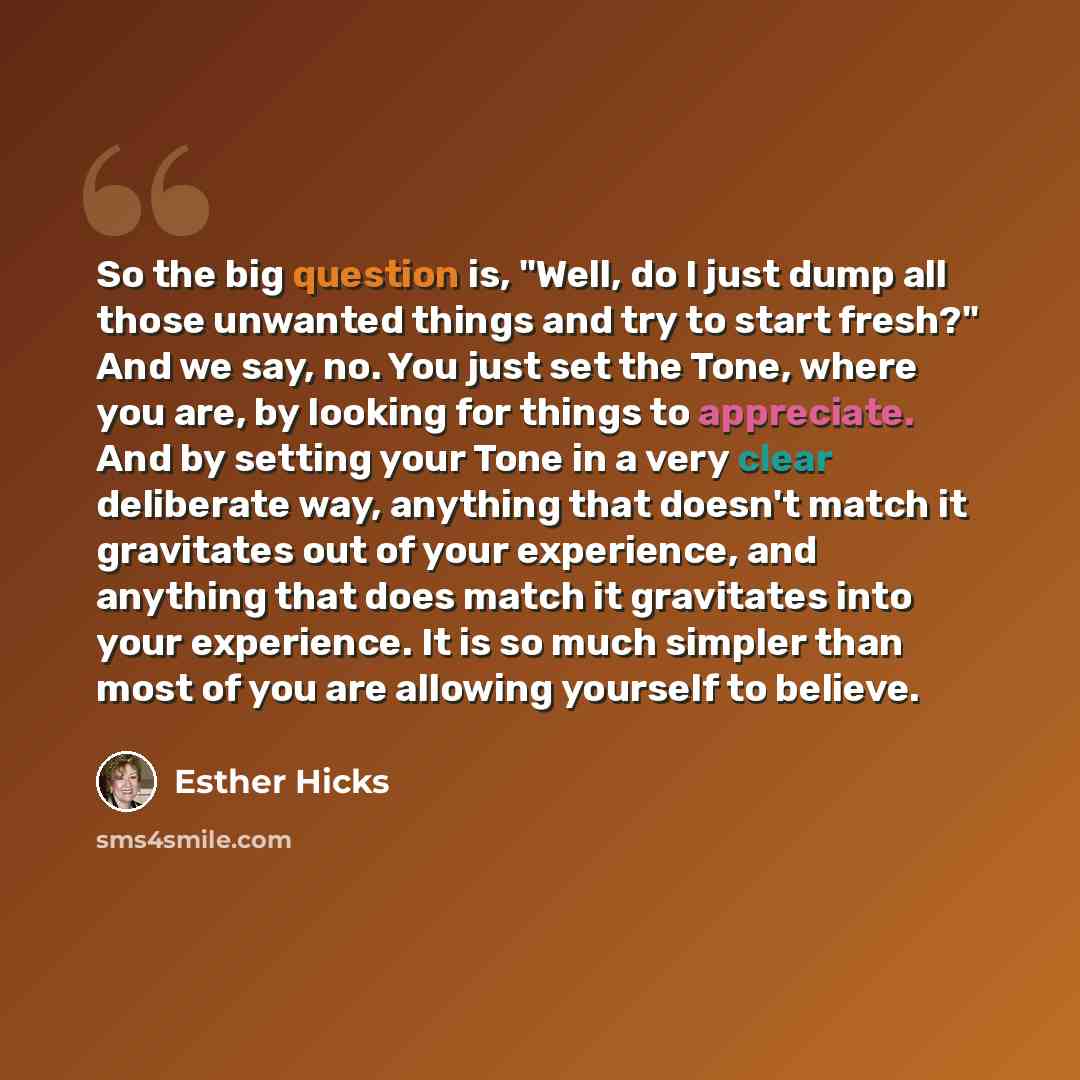 “So the big question is, "Well, do I just dump all those unwanted things and try to start fresh?" And we say, no. You just set the Tone, where you are, by looking for things to appreciate. And by setting your Tone in a very clear deliberate way, anything that doesn't match it gravitates out of your…” quote by Esther Hicks