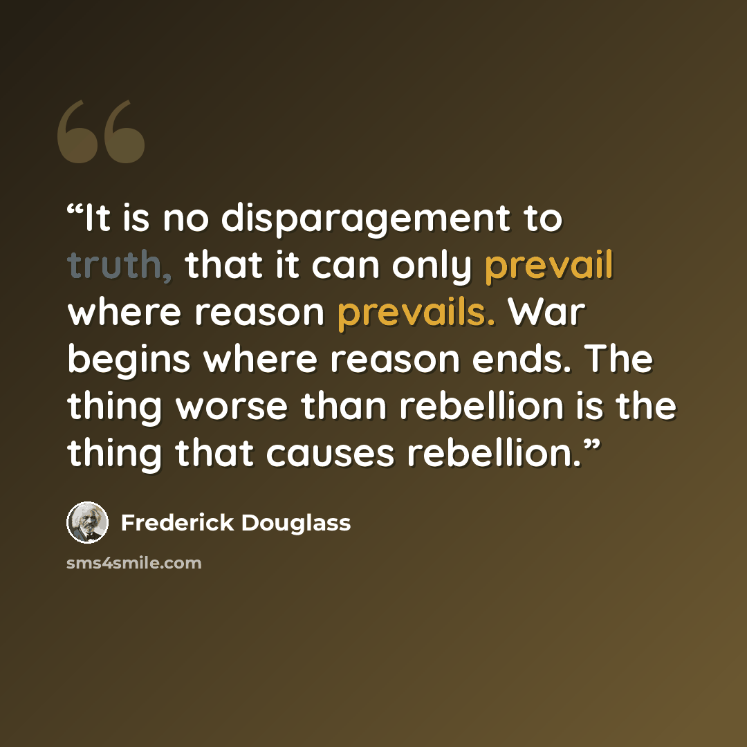 “It is no disparagement to truth, that it can only prevail where reason prevails. War begins where reason ends. The thing worse than rebellion is the thing that causes rebellion.” quote by Frederick Douglass
