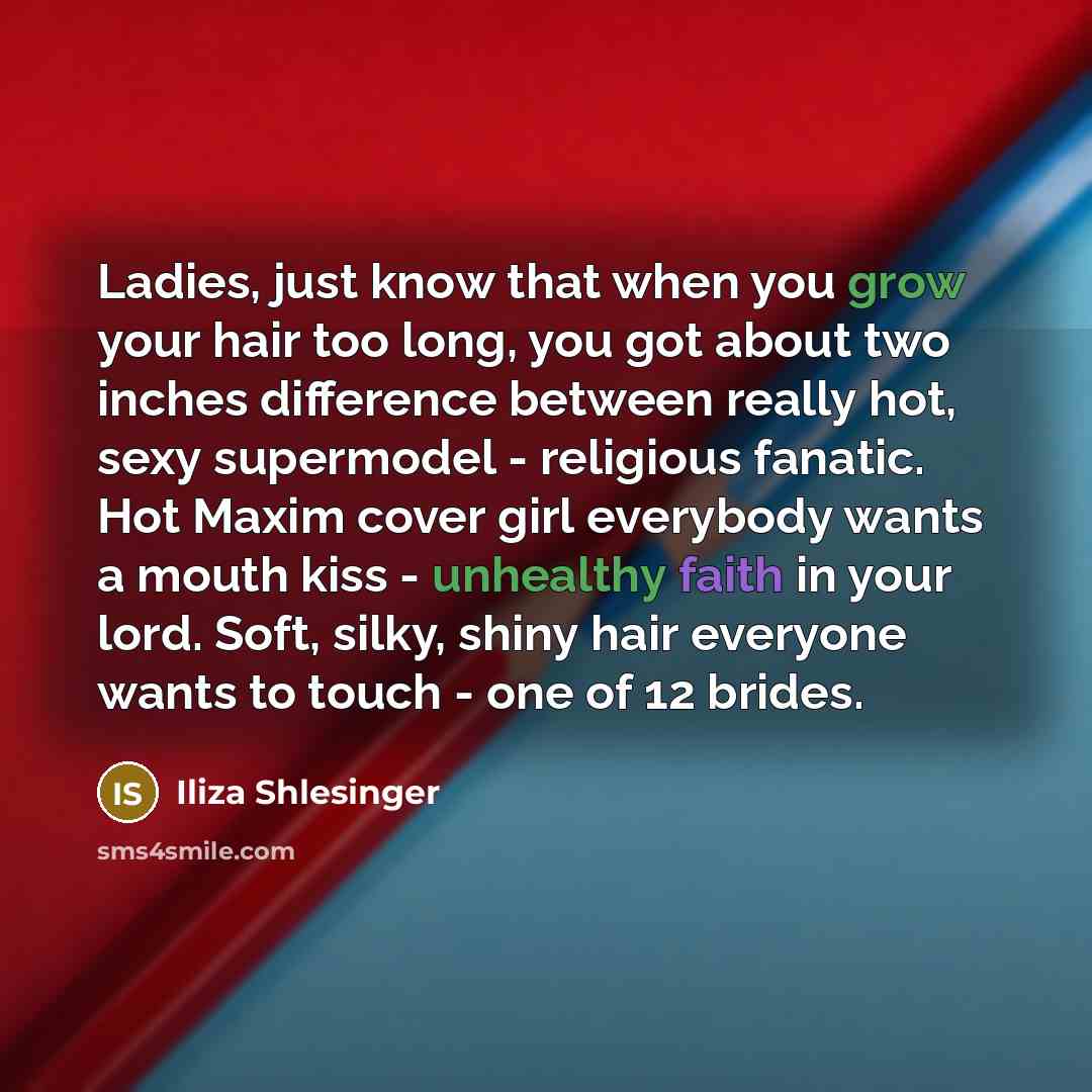 “Ladies, just know that when you grow your hair too long, you got about two inches difference between really hot, sexy supermodel - religious fanatic. Hot Maxim cover girl everybody wants a mouth kiss - unhealthy faith in your lord. Soft, silky, shiny hair everyone wants to touch - one of 12 brides.” quote by Iliza Shlesinger