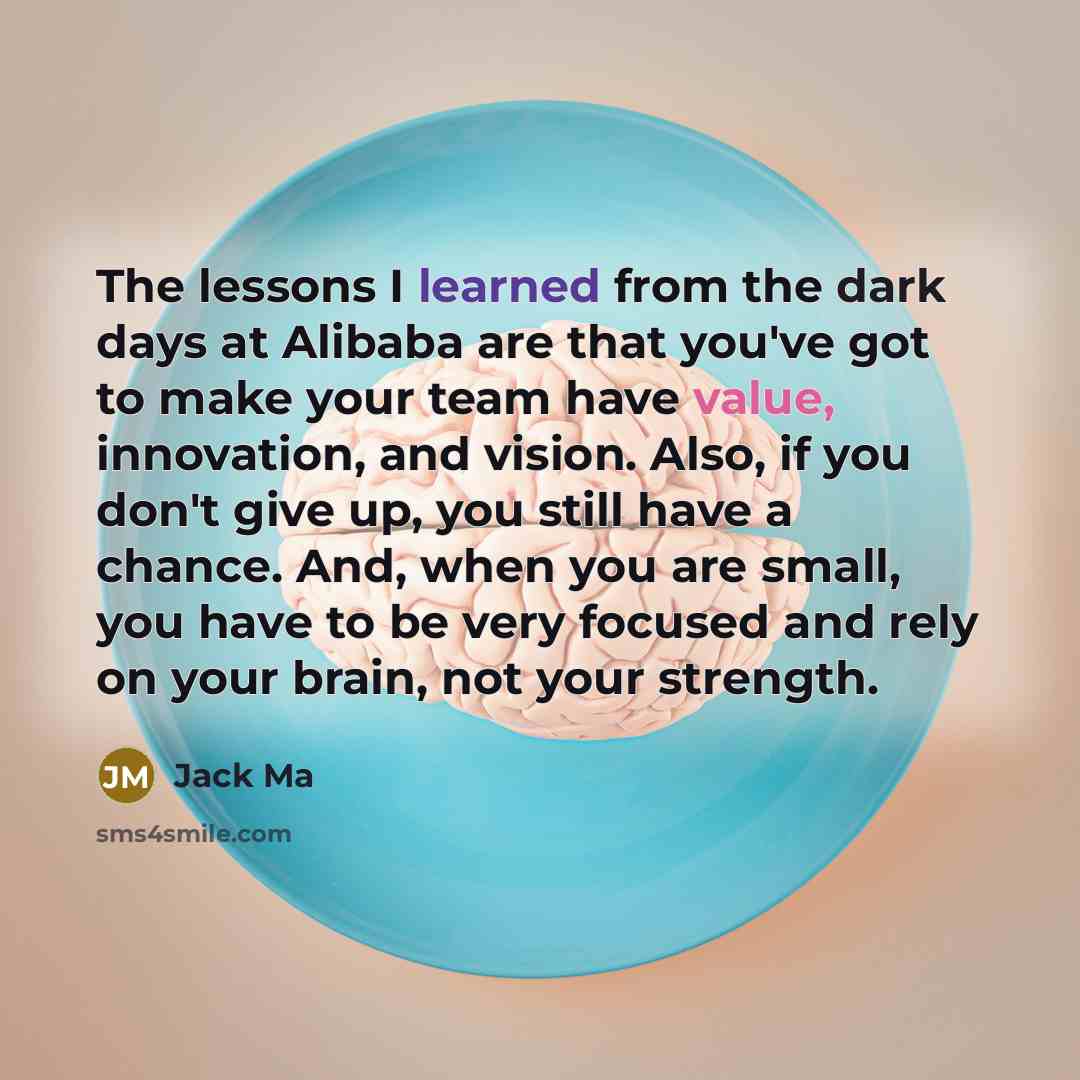 “The lessons I learned from the dark days at Alibaba are that you've got to make your team have value, innovation, and vision. Also, if you don't give up, you still have a chance. And, when you are small, you have to be very focused and rely on your brain, not your strength.” quote by Jack Ma