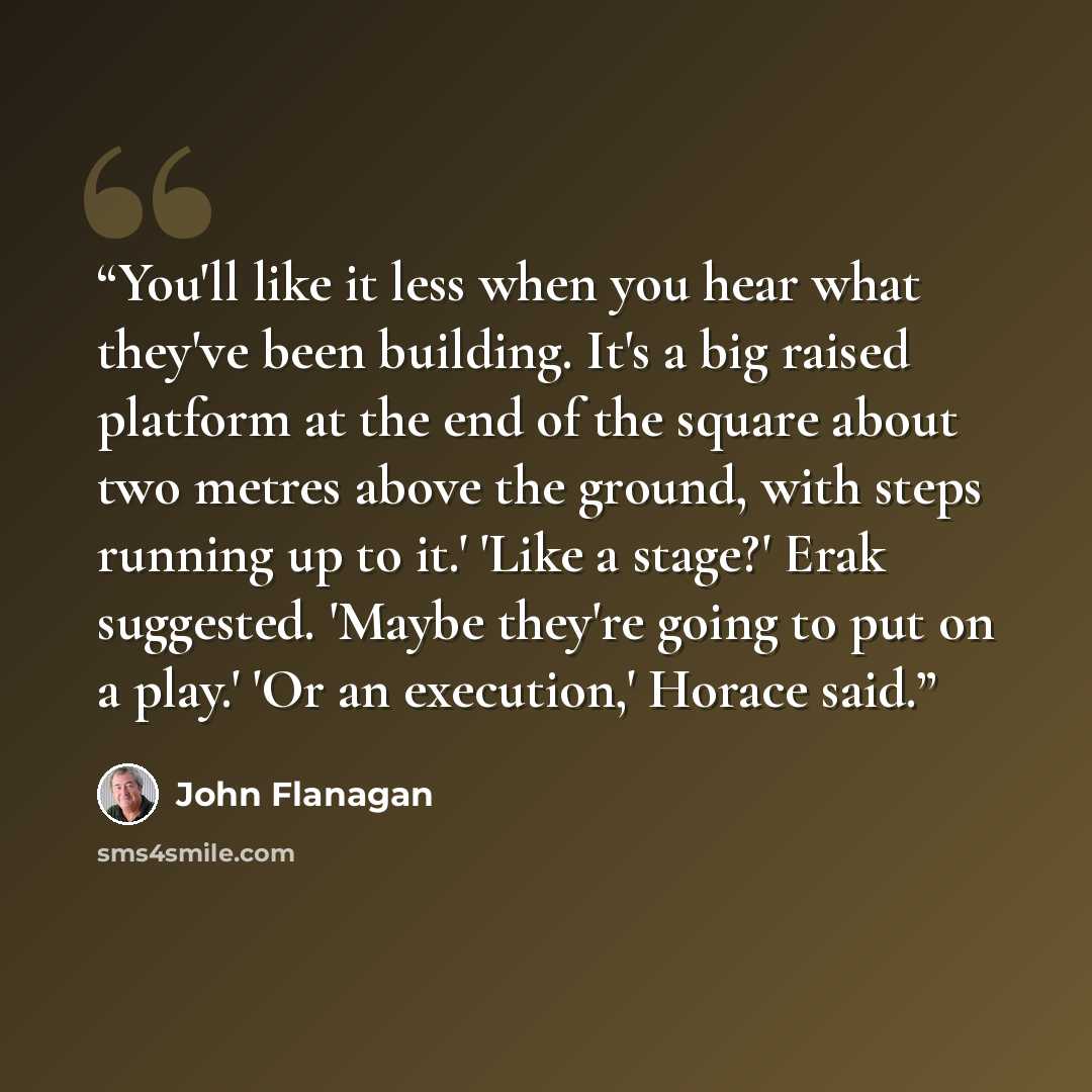“You'll like it less when you hear what they've been building. It's a big raised platform at the end of the square about two metres above the ground, with steps running up to it.' 'Like a stage?' Erak suggested. 'Maybe they're going to put on a play.' 'Or an execution,' Horace said.” quote by John Flanagan