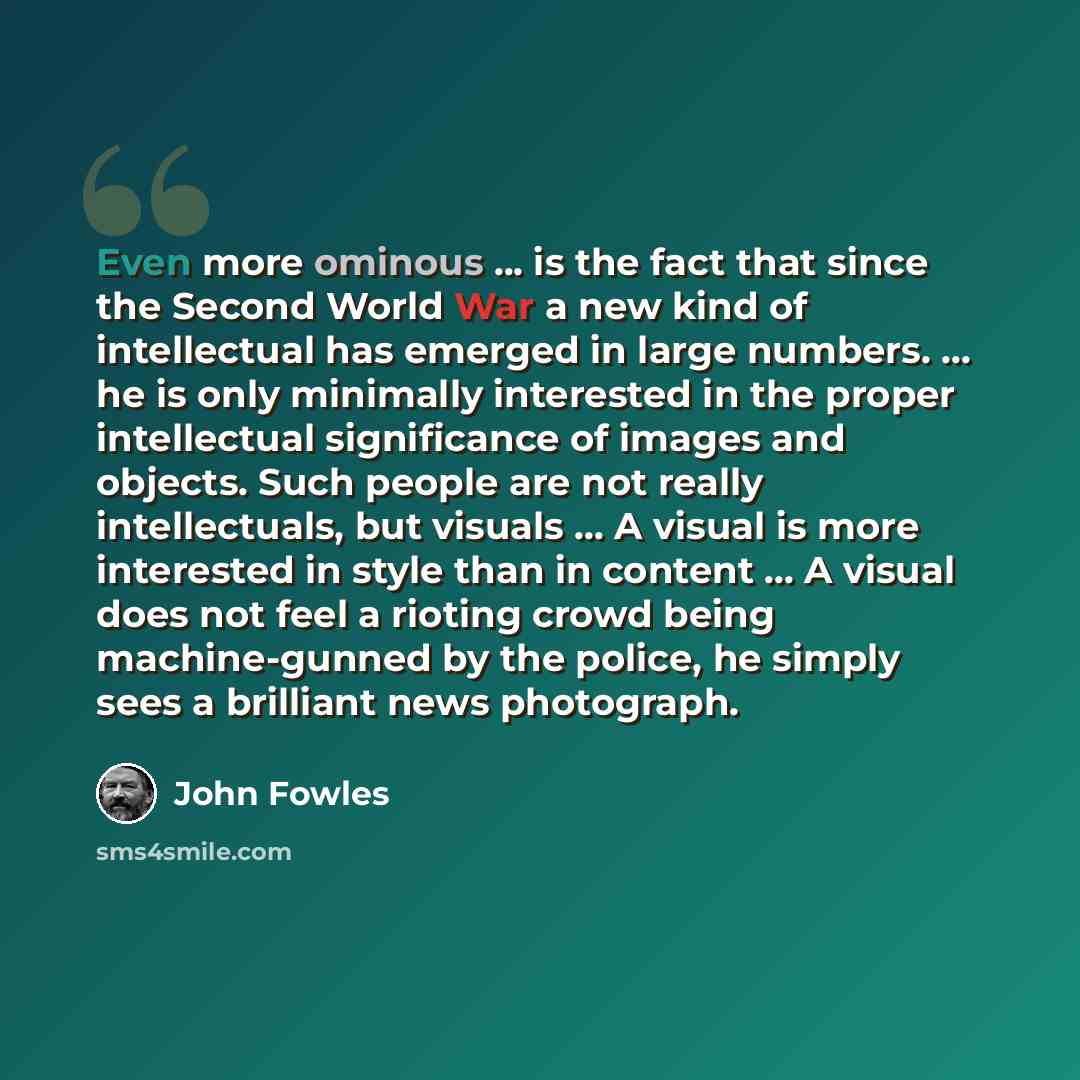 “Even more ominous ... is the fact that since the Second World War a new kind of intellectual has emerged in large numbers. ... he is only minimally interested in the proper intellectual significance of images and objects. Such people are not really intellectuals, but visuals ... A visual is more…” quote by John Fowles