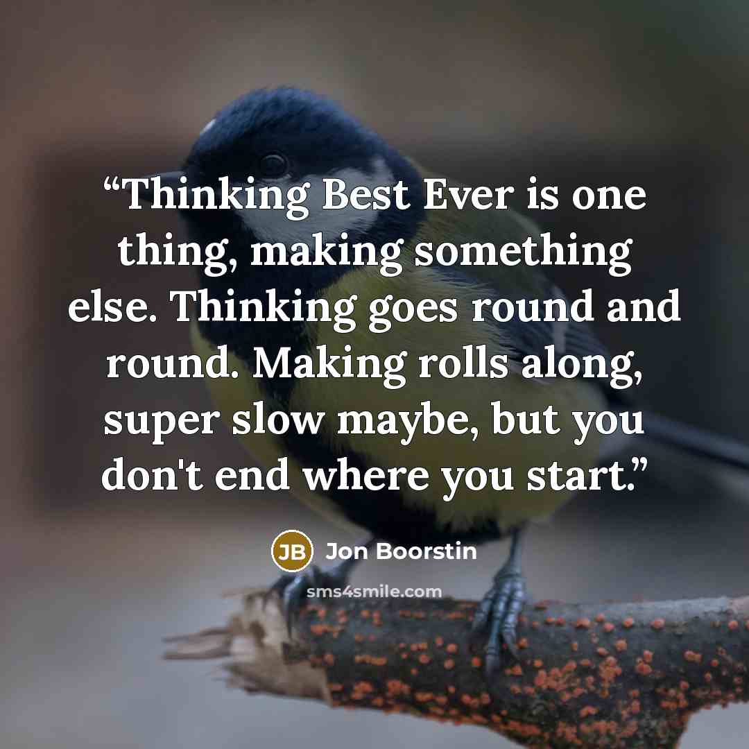 “Thinking Best Ever is one thing, making something else. Thinking goes round and round. Making rolls along, super slow maybe, but you don't end where you start.” quote by Jon Boorstin