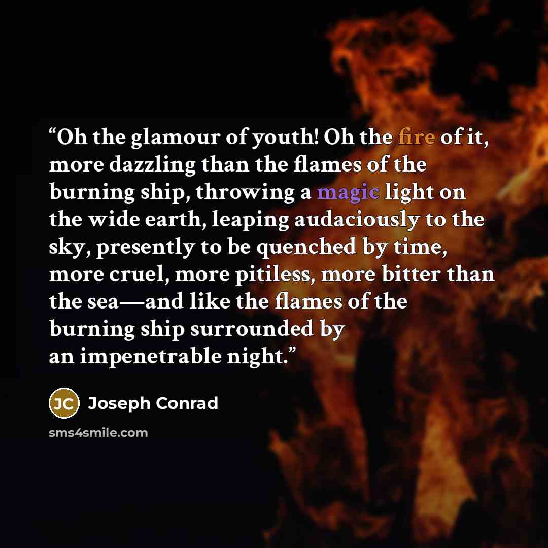 “Oh the glamour of youth! Oh the fire of it, more dazzling than the flames of the burning ship, throwing a magic light on the wide earth, leaping audaciously to the sky, presently to be quenched by time, more cruel, more pitiless, more bitter than the sea—and like the flames of the burning ship…” quote by Joseph Conrad