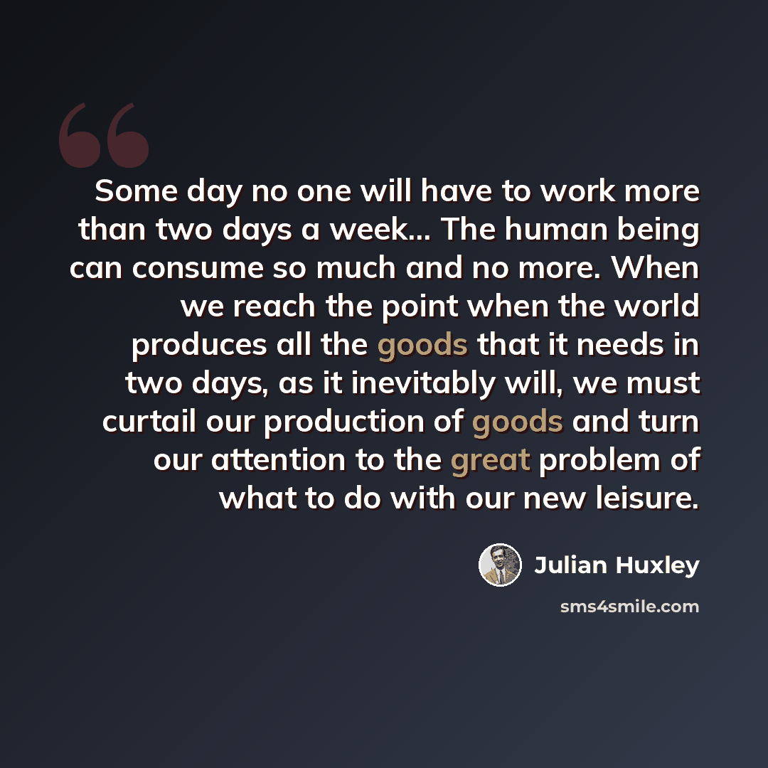 “Some day no one will have to work more than two days a week... The human being can consume so much and no more. When we reach the point when the world produces all the goods that it needs in two days, as it inevitably will, we must curtail our production of goods and turn our attention to the…” quote by Julian Huxley