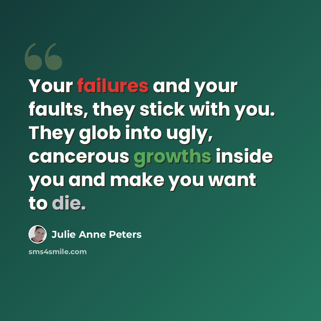 “Your failures and your faults, they stick with you. They glob into ugly, cancerous growths inside you and make you want to die.” quote by Julie Anne Peters