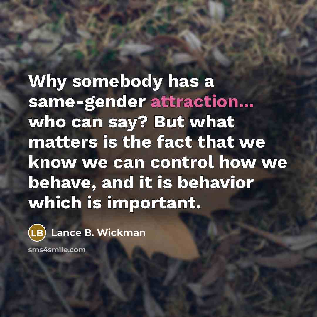 “Why somebody has a same-gender attraction... who can say? But what matters is the fact that we know we can control how we behave, and it is behavior which is important.” quote by Lance B. Wickman
