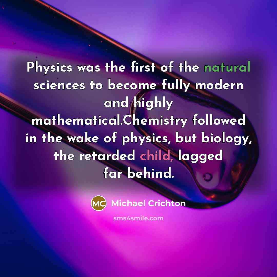 “Physics was the first of the natural sciences to become fully modern and highly mathematical.Chemistry followed in the wake of physics, but biology, the retarded child, lagged far behind.” quote by Michael Crichton