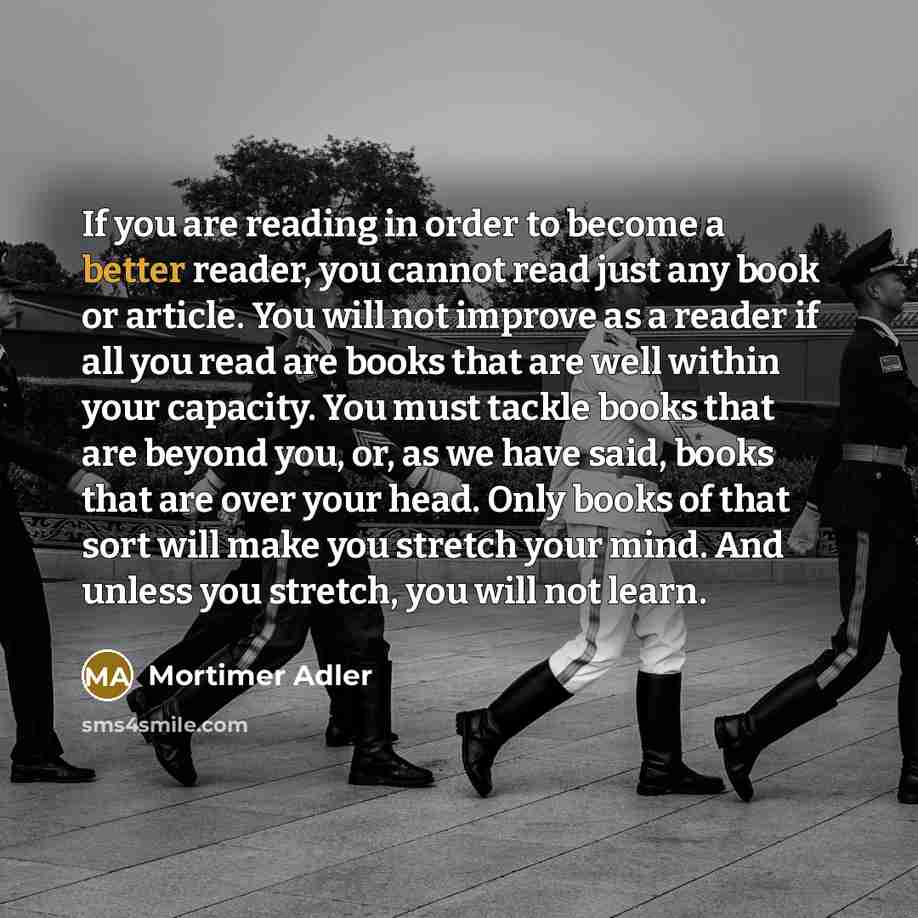 “If you are reading in order to become a better reader, you cannot read just any book or article. You will not improve as a reader if all you read are books that are well within your capacity. You must tackle books that are beyond you, or, as we have said, books that are over your head. Only books…” quote by Mortimer Adler