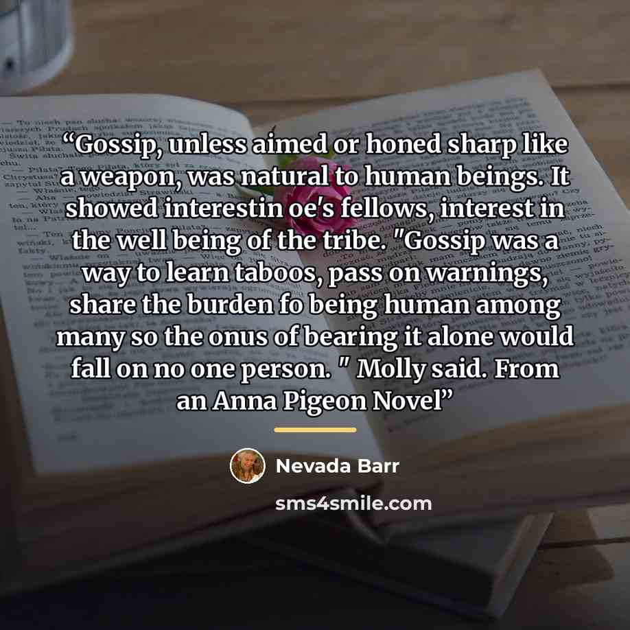 “Gossip, unless aimed or honed sharp like a weapon, was natural to human beings. It showed interestin oe's fellows, interest in the well being of the tribe. "Gossip was a way to learn taboos, pass on warnings, share the burden fo being human among many so the onus of bearing it alone would fall on…” quote by Nevada Barr