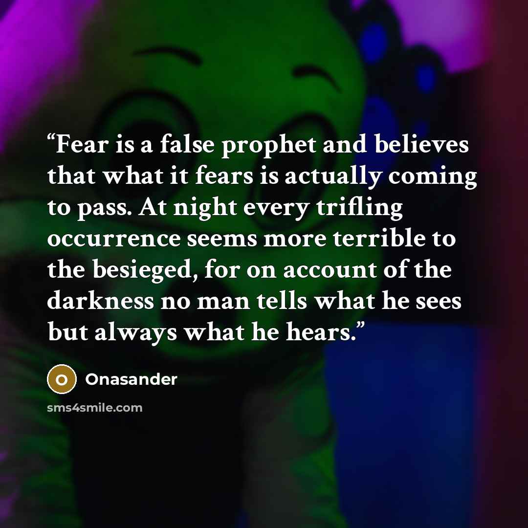 “Fear is a false prophet and believes that what it fears is actually coming to pass. At night every trifling occurrence seems more terrible to the besieged, for on account of the darkness no man tells what he sees but always what he hears.” quote by Onasander