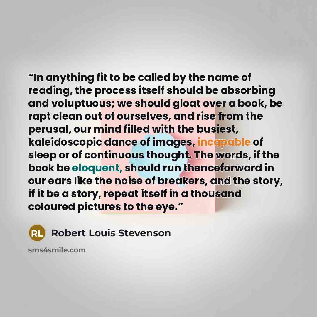 “In anything fit to be called by the name of reading, the process itself should be absorbing and voluptuous; we should gloat over a book, be rapt clean out of ourselves, and rise from the perusal, our mind filled with the busiest, kaleidoscopic dance of images, incapable of sleep or of continuous…” quote by Robert Louis Stevenson