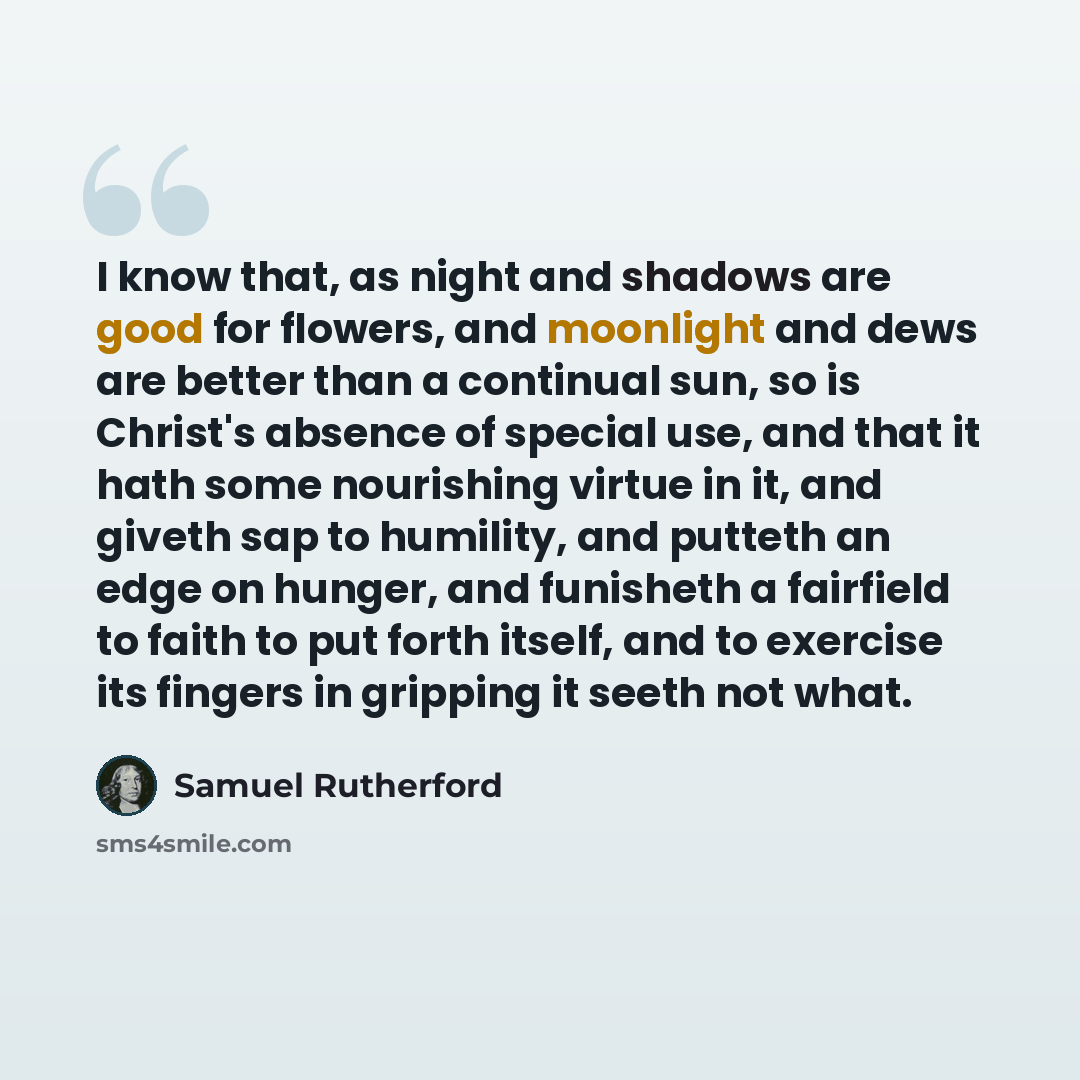 “I know that, as night and shadows are good for flowers, and moonlight and dews are better than a continual sun, so is Christ's absence of special use, and that it hath some nourishing virtue in it, and giveth sap to humility, and putteth an edge on hunger, and funisheth a fairfield to faith to put…” quote by Samuel Rutherford