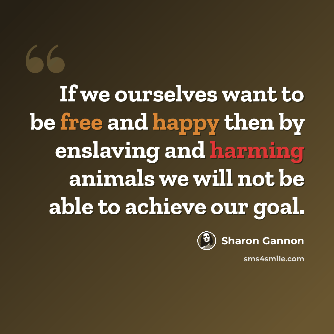 “If we ourselves want to be free and happy then by enslaving and harming animals we will not be able to achieve our goal.” quote by Sharon Gannon