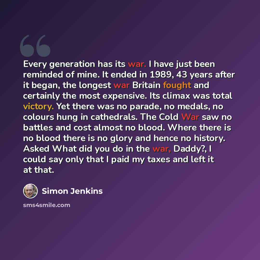 “Every generation has its war. I have just been reminded of mine. It ended in 1989, 43 years after it began, the longest war Britain fought and certainly the most expensive. Its climax was total victory. Yet there was no parade, no medals, no colours hung in cathedrals. The Cold War saw no battles…” quote by Simon Jenkins