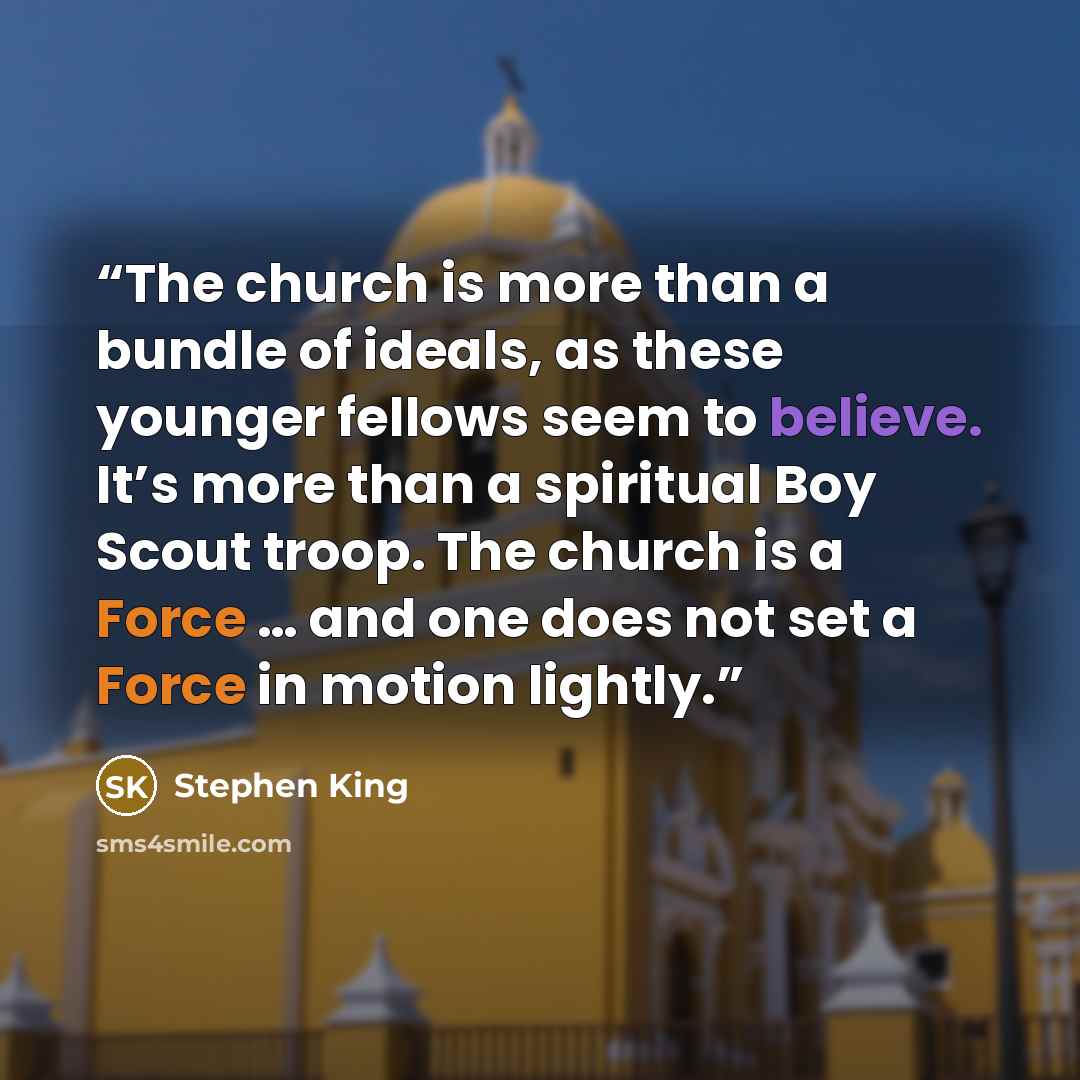 “The church is more than a bundle of ideals, as these younger fellows seem to believe. It’s more than a spiritual Boy Scout troop. The church is a Force … and one does not set a Force in motion lightly.” quote by Stephen King