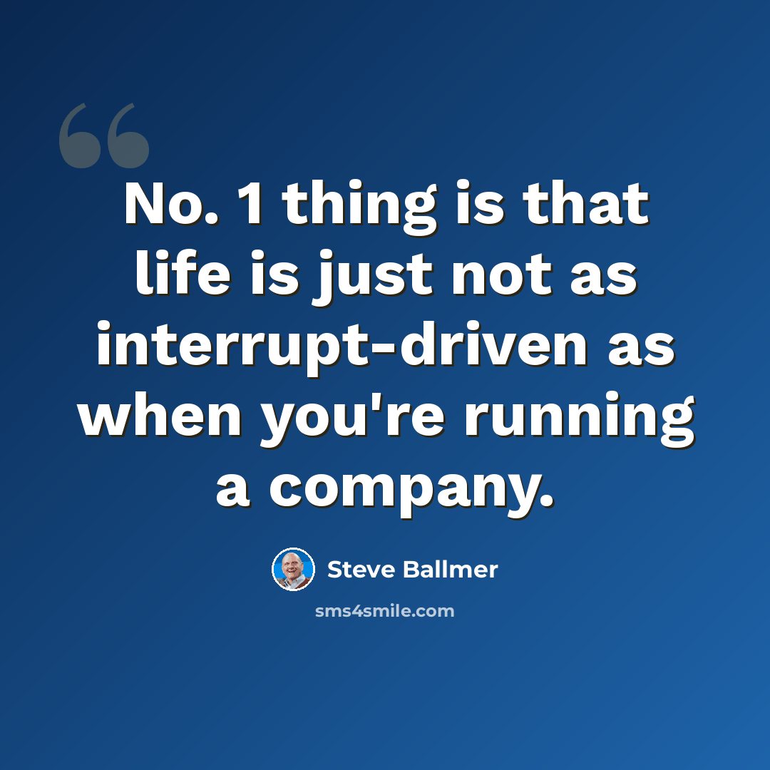 “No. 1 thing is that life is just not as interrupt-driven as when you're running a company.” quote by Steve Ballmer