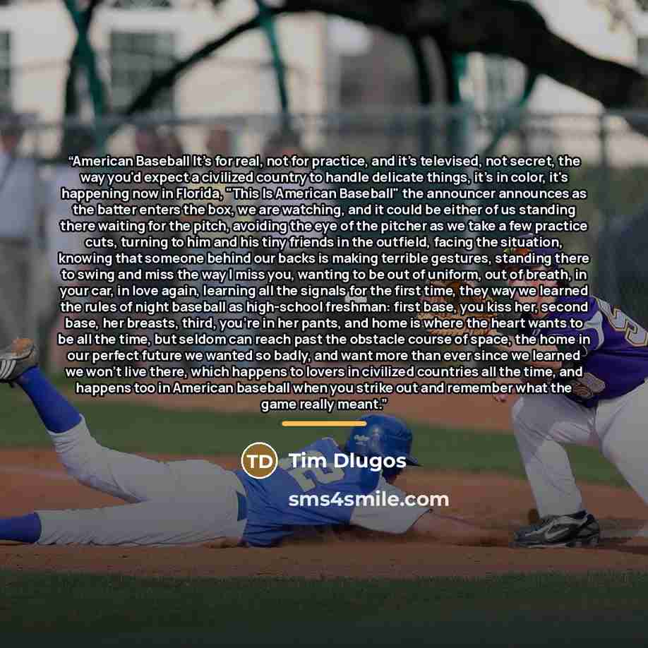 “American Baseball It's for real, not for practice, and it's televised, not secret, the way you'd expect a civilized country to handle delicate things, it's in color, it's happening now in Florida, "This Is American Baseball" the announcer announces as the batter enters the box, we are watching…” quote by Tim Dlugos