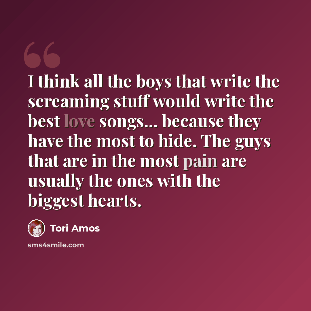 “I think all the boys that write the screaming stuff would write the best love songs... because they have the most to hide. The guys that are in the most pain are usually the ones with the biggest hearts.” quote by Tori Amos