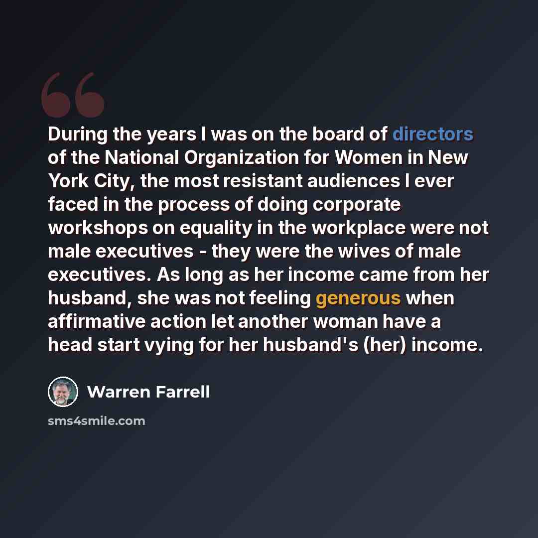 “During the years I was on the board of directors of the National Organization for Women in New York City, the most resistant audiences I ever faced in the process of doing corporate workshops on equality in the workplace were not male executives - they were the wives of male executives. As long as…” quote by Warren Farrell