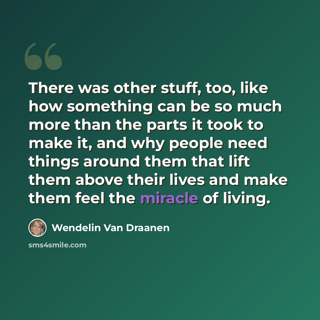 “There was other stuff, too, like how something can be so much more than the parts it took to make it, and why people need things around them that lift them above their lives and make them feel the miracle of living.” quote by Wendelin Van Draanen