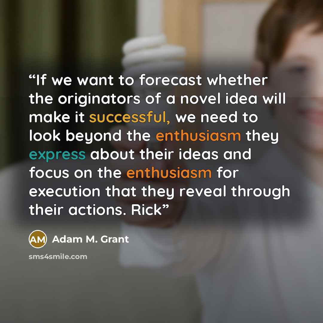 “If we want to forecast whether the originators of a novel idea will make it successful, we need to look beyond the enthusiasm they express about their ideas and focus on the enthusiasm for execution that they reveal through their actions. Rick” quote by Adam M. Grant