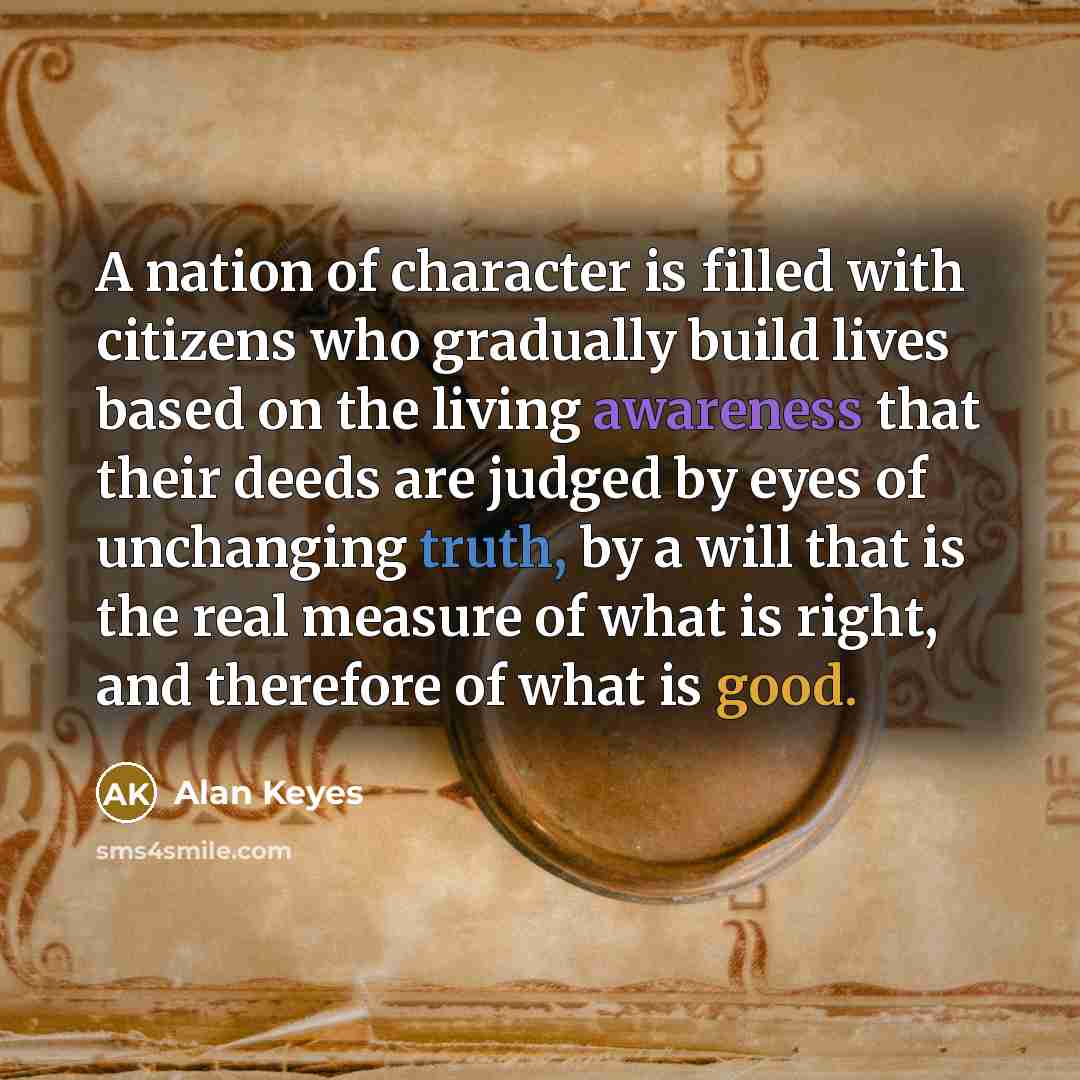 “A nation of character is filled with citizens who gradually build lives based on the living awareness that their deeds are judged by eyes of unchanging truth, by a will that is the real measure of what is right, and therefore of what is good.” quote by Alan Keyes