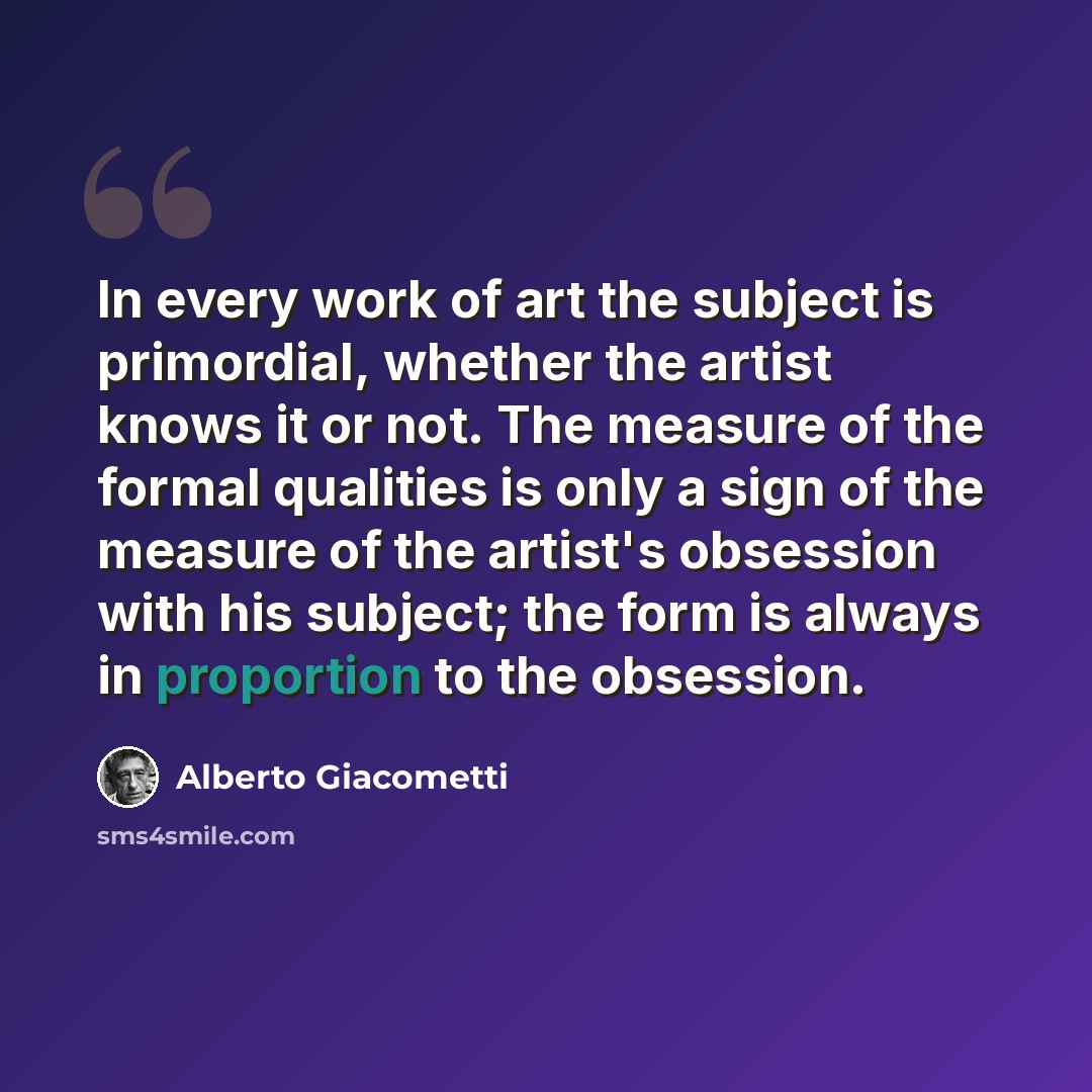 “In every work of art the subject is primordial, whether the artist knows it or not. The measure of the formal qualities is only a sign of the measure of the artist's obsession with his subject; the form is always in proportion to the obsession.” quote by Alberto Giacometti