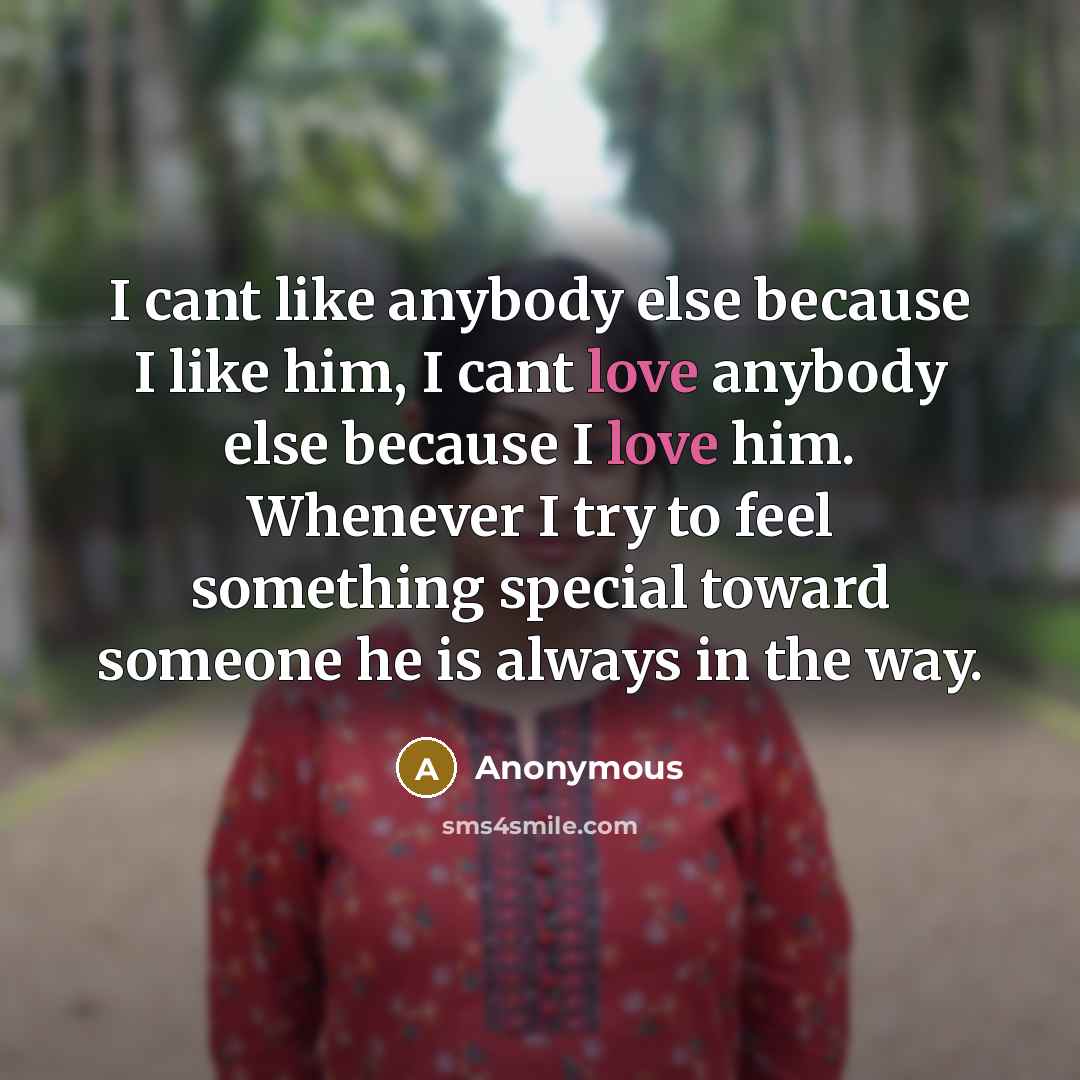 “I cant like anybody else because I like him, I cant love anybody else because I love him. Whenever I try to feel something special toward someone he is always in the way.” quote by Anonymous