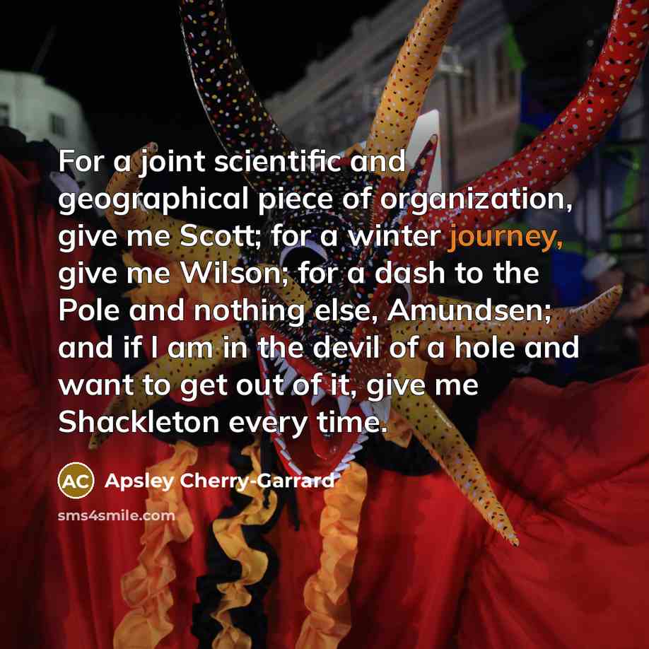 “For a joint scientific and geographical piece of organization, give me Scott; for a winter journey, give me Wilson; for a dash to the Pole and nothing else, Amundsen; and if I am in the devil of a hole and want to get out of it, give me Shackleton every time.” quote by Apsley Cherry-Garrard