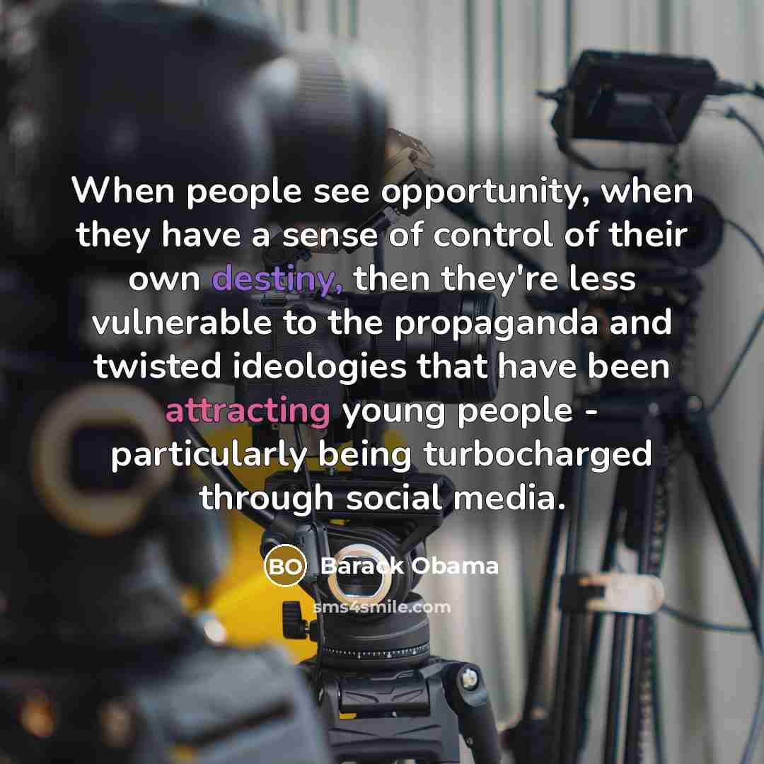 “When people see opportunity, when they have a sense of control of their own destiny, then they're less vulnerable to the propaganda and twisted ideologies that have been attracting young people - particularly being turbocharged through social media.” quote by Barack Obama