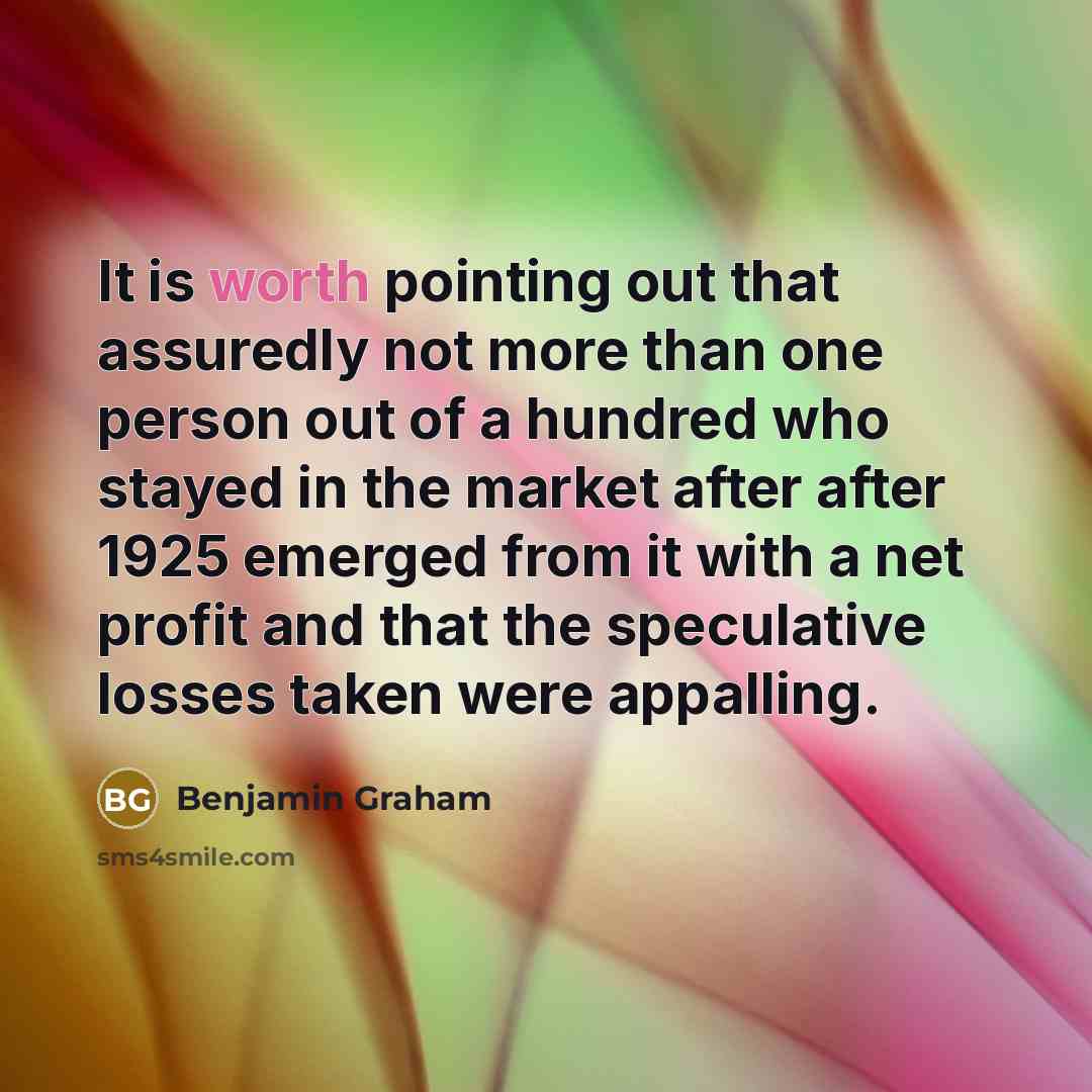 “It is worth pointing out that assuredly not more than one person out of a hundred who stayed in the market after after 1925 emerged from it with a net profit and that the speculative losses taken were appalling.” quote by Benjamin Graham