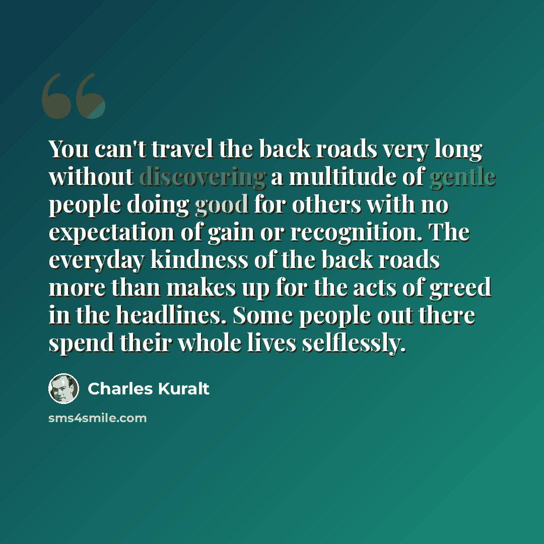 “You can't travel the back roads very long without discovering a multitude of gentle people doing good for others with no expectation of gain or recognition. The everyday kindness of the back roads more than makes up for the acts of greed in the headlines. Some people out there spend their whole…” quote by Charles Kuralt