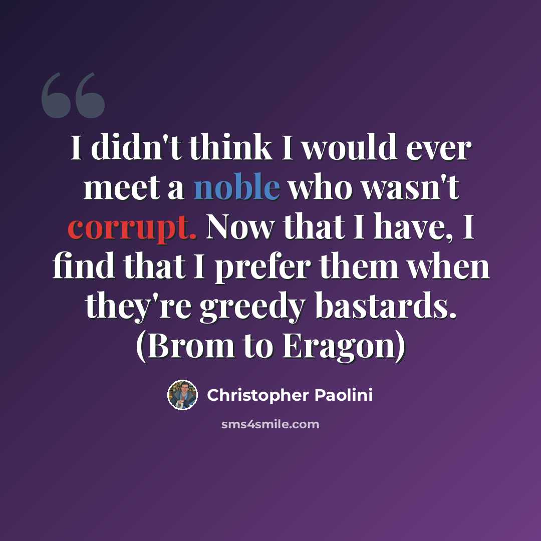 “I didn't think I would ever meet a noble who wasn't corrupt. Now that I have, I find that I prefer them when they're greedy bastards. (Brom to Eragon)” quote by Christopher Paolini
