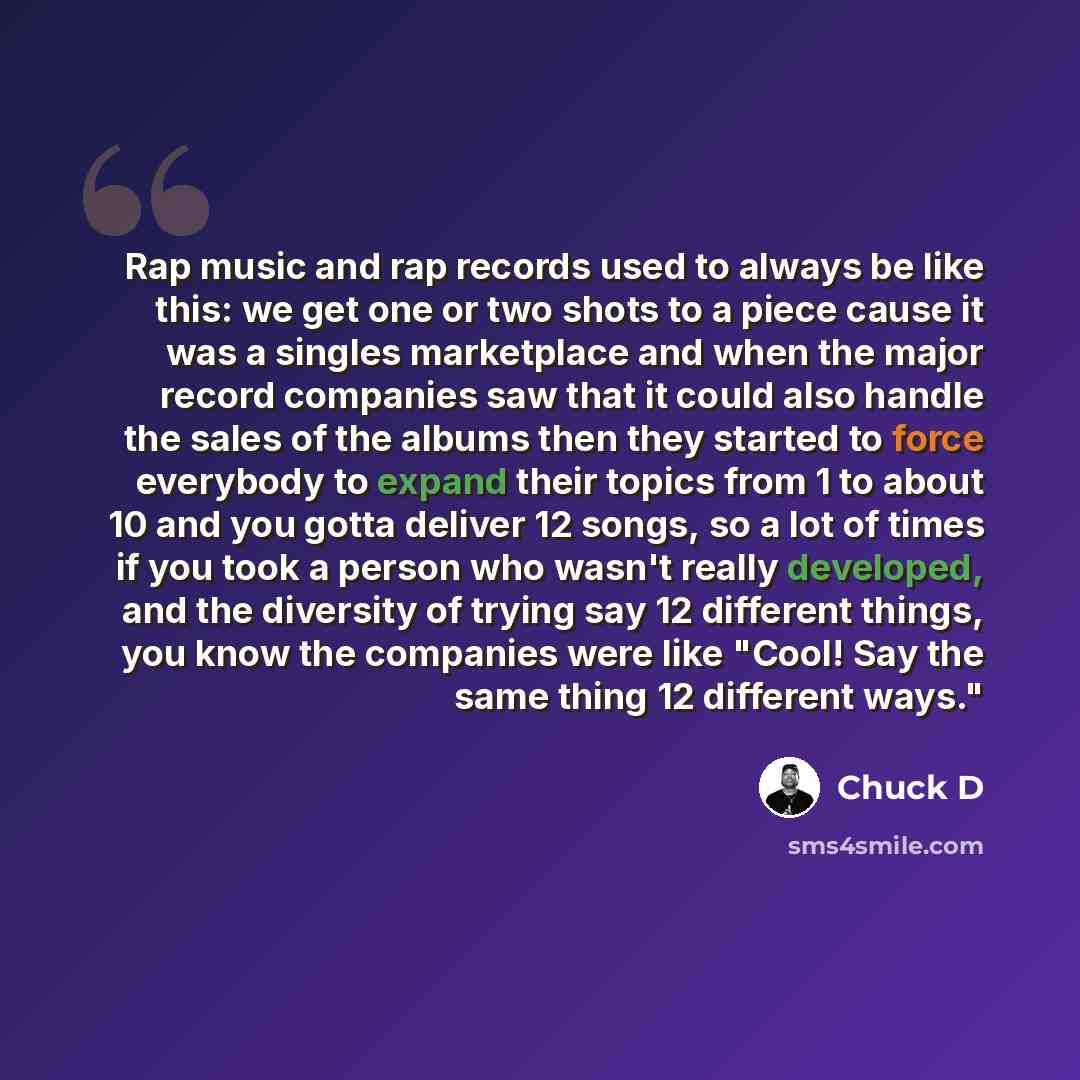 “Rap music and rap records used to always be like this: we get one or two shots to a piece cause it was a singles marketplace and when the major record companies saw that it could also handle the sales of the albums then they started to force everybody to expand their topics from 1 to about 10 and…” quote by Chuck D
