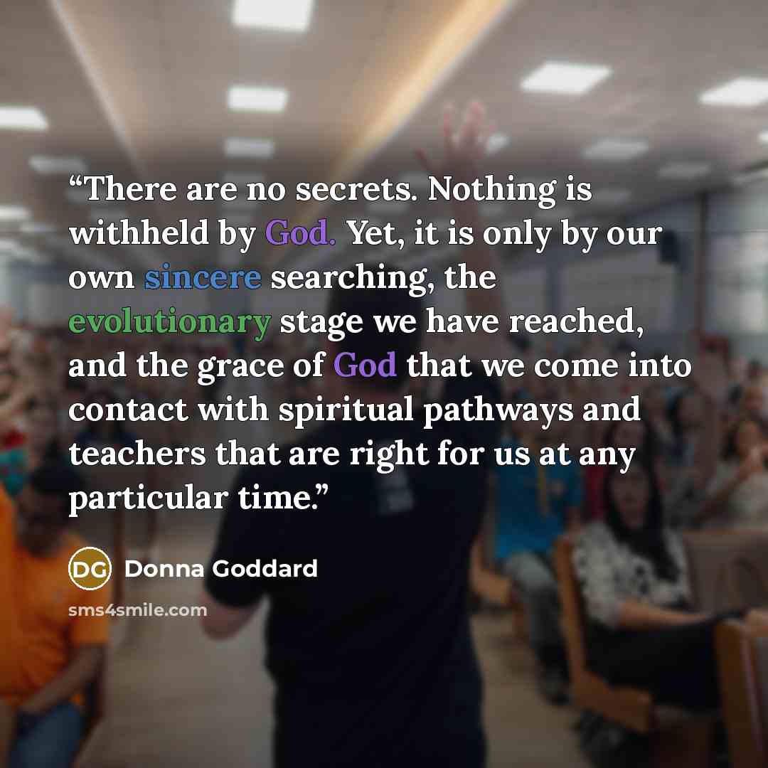 “There are no secrets. Nothing is withheld by God. Yet, it is only by our own sincere searching, the evolutionary stage we have reached, and the grace of God that we come into contact with spiritual pathways and teachers that are right for us at any particular time.” quote by Donna Goddard