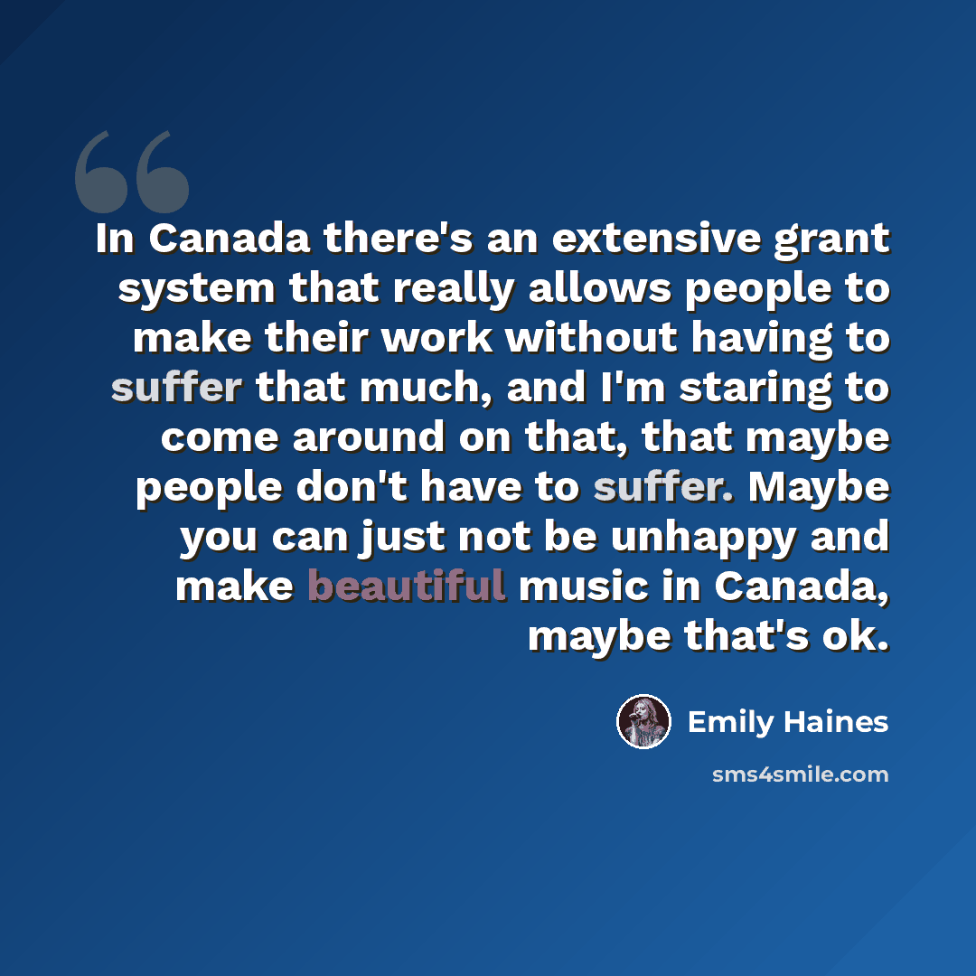 “In Canada there's an extensive grant system that really allows people to make their work without having to suffer that much, and I'm staring to come around on that, that maybe people don't have to suffer. Maybe you can just not be unhappy and make beautiful music in Canada, maybe that's ok.” quote by Emily Haines