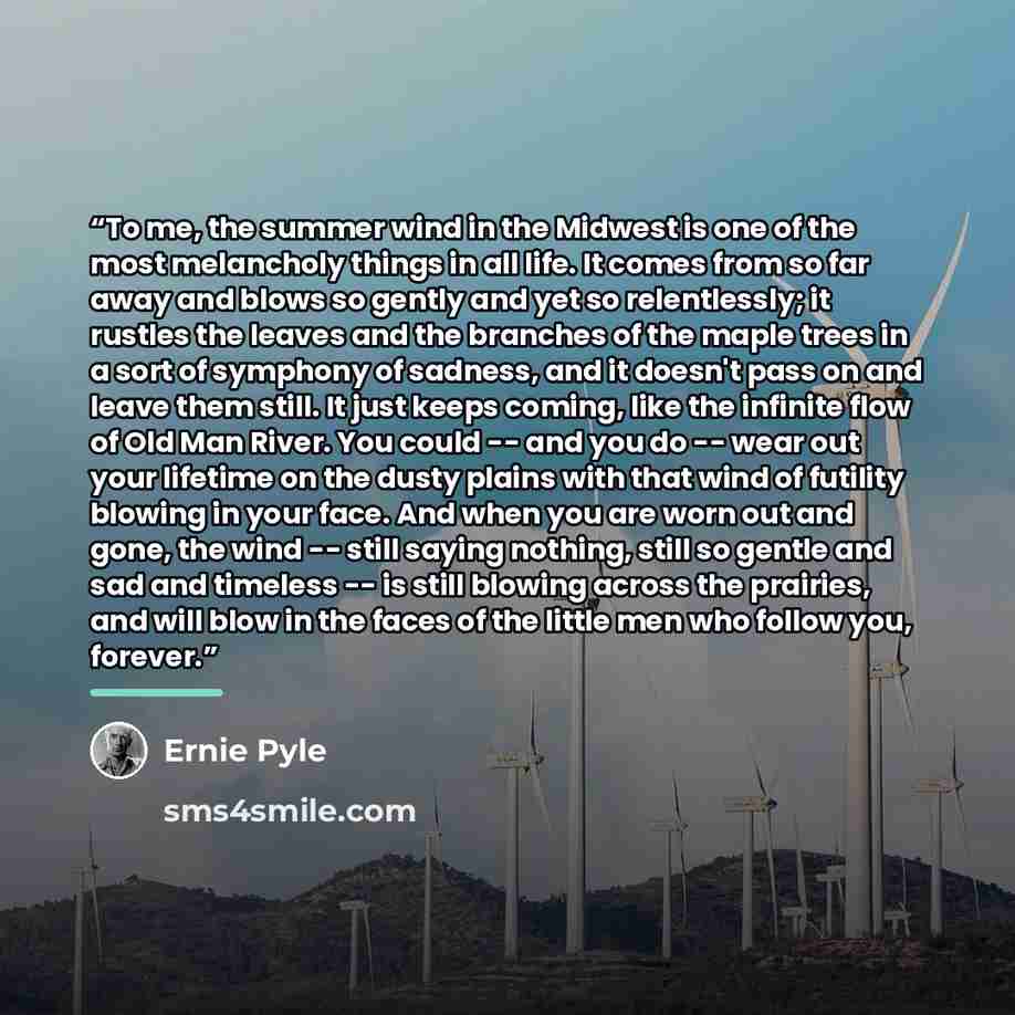 “To me, the summer wind in the Midwest is one of the most melancholy things in all life. It comes from so far away and blows so gently and yet so relentlessly; it rustles the leaves and the branches of the maple trees in a sort of symphony of sadness, and it doesn't pass on and leave them still. It…” quote by Ernie Pyle