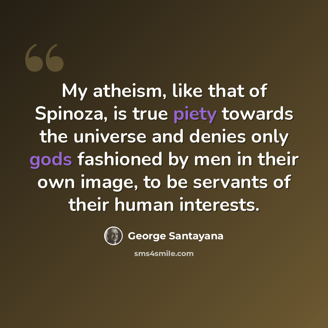 “My atheism, like that of Spinoza, is true piety towards the universe and denies only gods fashioned by men in their own image, to be servants of their human interests.” quote by George Santayana