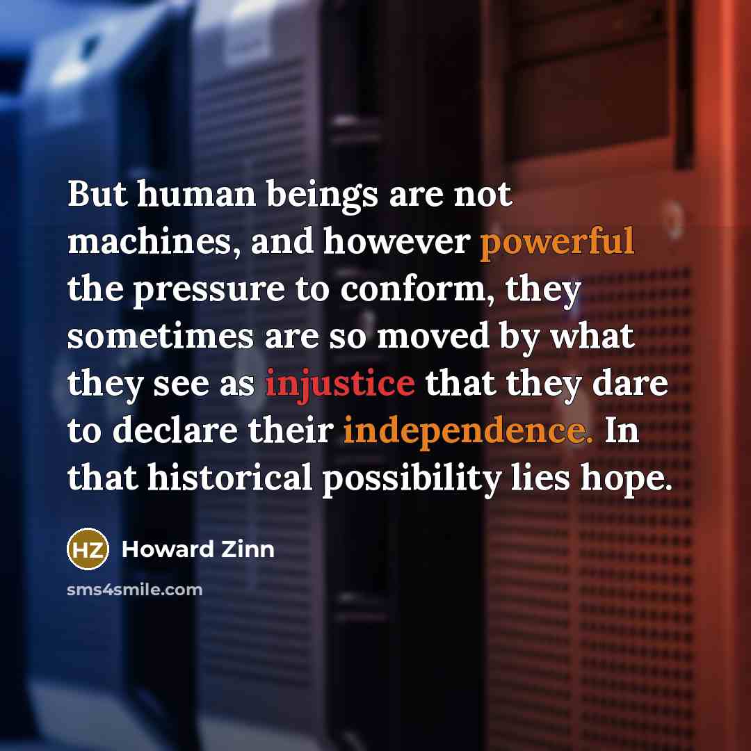 “But human beings are not machines, and however powerful the pressure to conform, they sometimes are so moved by what they see as injustice that they dare to declare their independence. In that historical possibility lies hope.” quote by Howard Zinn