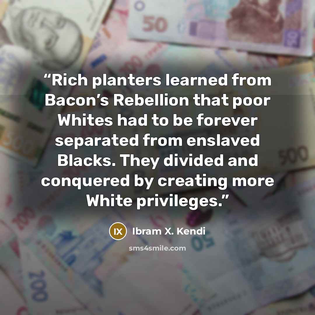 “Rich planters learned from Bacon’s Rebellion that poor Whites had to be forever separated from enslaved Blacks. They divided and conquered by creating more White privileges.” quote by Ibram X. Kendi