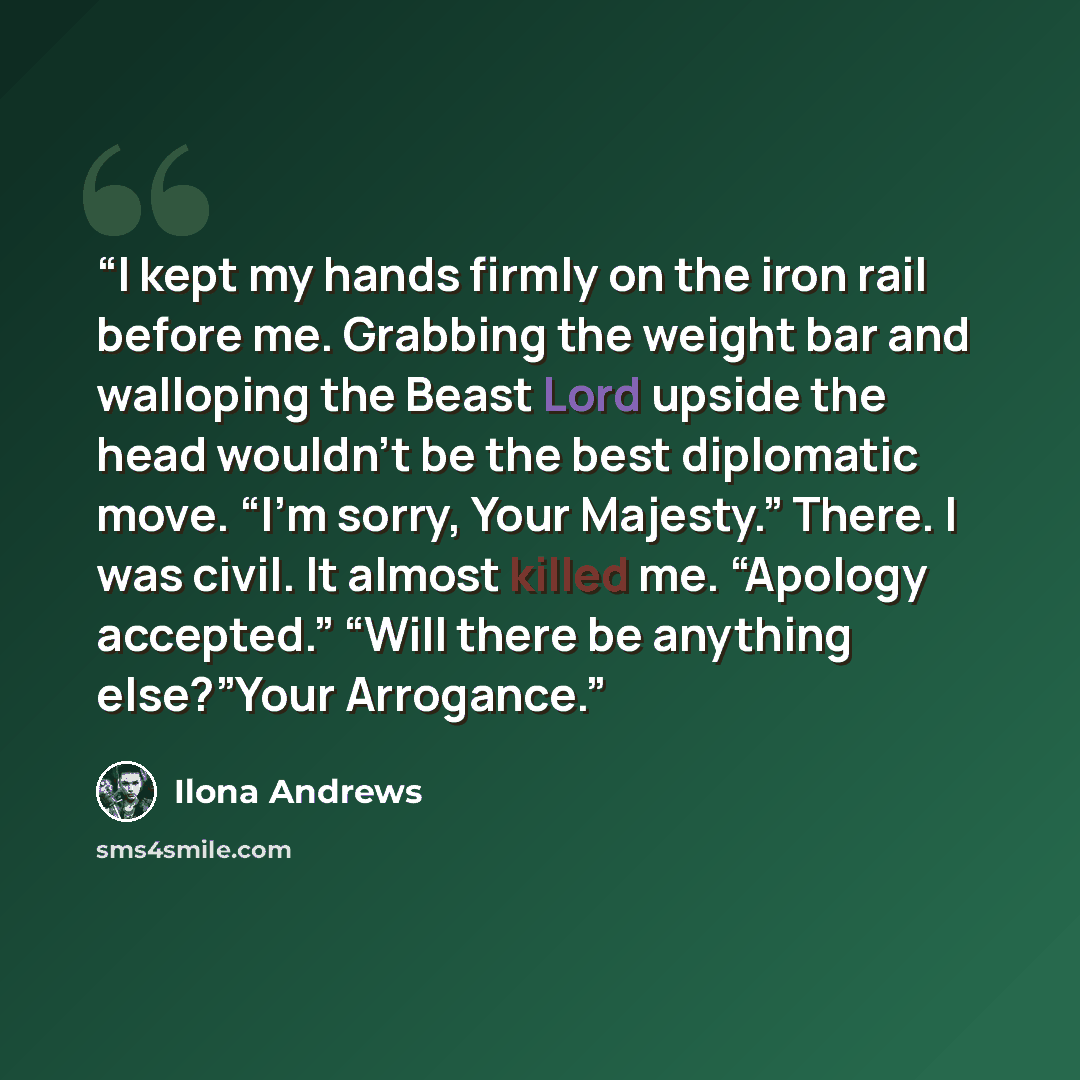 “I kept my hands firmly on the iron rail before me. Grabbing the weight bar and walloping the Beast Lord upside the head wouldn’t be the best diplomatic move. “I’m sorry, Your Majesty.” There. I was civil. It almost killed me. “Apology accepted.” “Will there be anything else?”Your Arrogance.” quote by Ilona Andrews
