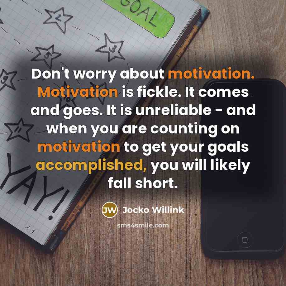 “Don't worry about motivation. Motivation is fickle. It comes and goes. It is unreliable - and when you are counting on motivation to get your goals accomplished, you will likely fall short.” quote by Jocko Willink